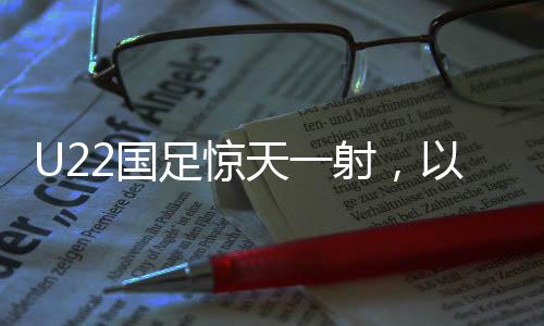 U22國足驚天一射，以1-0絕殺韓國，展現(xiàn)中國足球新力量