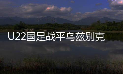 U22國足戰(zhàn)平烏茲別克斯坦隊，一場勢均力敵的青春對決