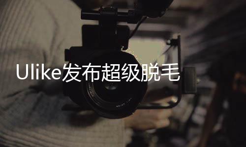 Ulike發(fā)布超級脫毛技術(shù) 或?qū)崿F(xiàn)永久脫毛
