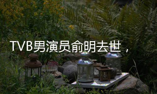 TVB男演員俞明去世，享年XX歲