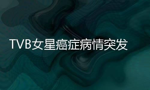 TVB女星癌癥病情突發(fā)危機，鏡頭前含淚坦誠相告