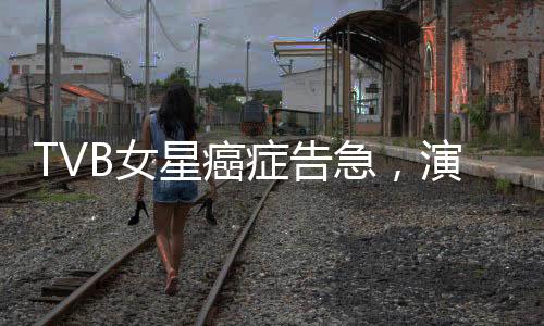 TVB女星癌癥告急，演藝圈深受震動(dòng)