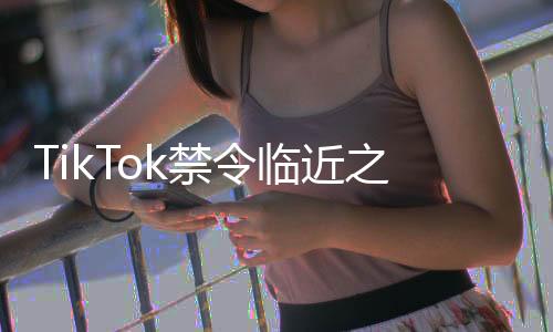 TikTok禁令臨近之際，小紅書成功突圍展現(xiàn)獨(dú)特優(yōu)勢