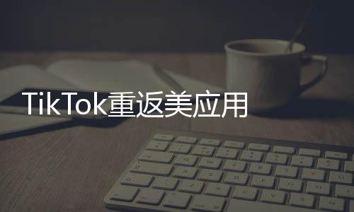 TikTok重返美應用商店后下載量翻倍，全球矚目下的新篇章