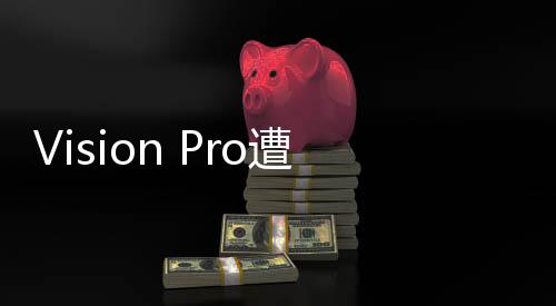Vision Pro遭遇滑鐵盧：蘋果研發(fā)廉價版