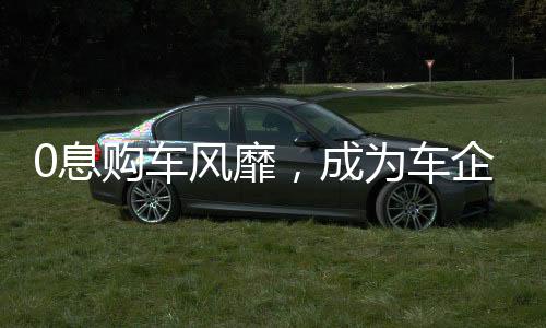 0息購車風(fēng)靡，成為車企熱議關(guān)鍵詞