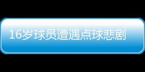 16歲球員遭遇點(diǎn)球悲劇，英勇離世