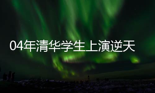 04年清華學(xué)生上演逆天改命劇本，熱血演繹青春爽文故事