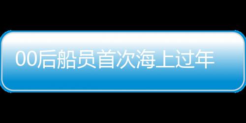 00后船員首次海上過(guò)年，體驗(yàn)別樣的海上新春