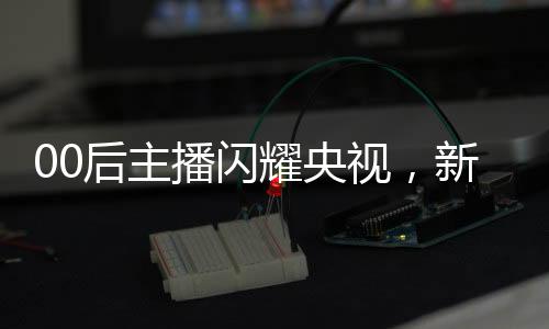 00后主播閃耀央視，新一代力量的崛起