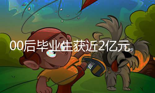 00后畢業(yè)生獲近2億元融資，創(chuàng)業(yè)新星閃耀，未來(lái)無(wú)限可期
