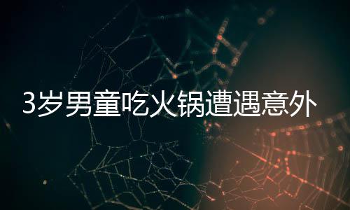 3歲男童吃火鍋遭遇意外燙傷，全身潰爛引發(fā)關(guān)注