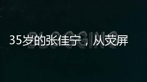 35歲的張佳寧，從熒屏女神到母親角色的蛻變