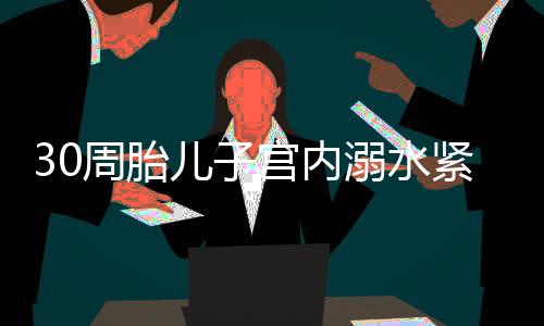 30周胎兒子宮內溺水緊急搶救——醫(yī)生的決心與技術的力量