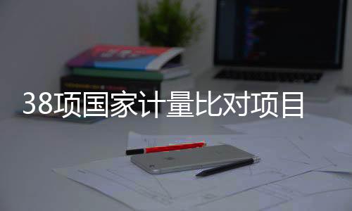 38項(xiàng)國(guó)家計(jì)量比對(duì)項(xiàng)目實(shí)施！關(guān)乎安全、醫(yī)療與生態(tài)環(huán)境