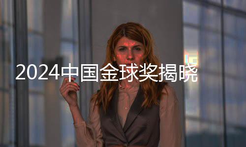 2024中國金球獎揭曉，星光熠熠，榮耀時刻
