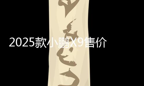 2025款小鵬X9售價(jià)35.98萬(wàn)起 何小鵬稱“真香”