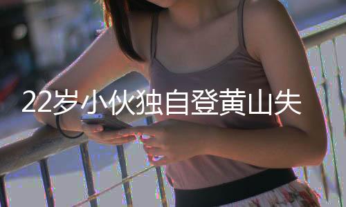 22歲小伙獨(dú)自登黃山失聯(lián)六晝夜，搜尋行動(dòng)全力展開(kāi)