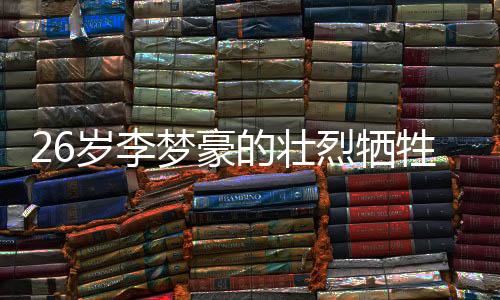 26歲李夢(mèng)豪的壯烈犧牲，永恒的青春奉獻(xiàn)