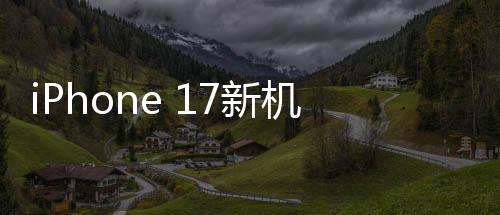 iPhone 17新機(jī)模上手體驗，設(shè)計革新，性能飛躍