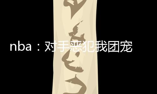 nba：對手惡犯我團(tuán)寵身份曝光