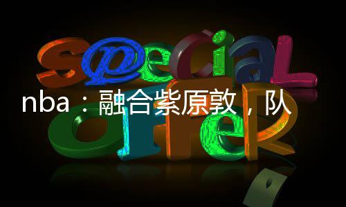 nba：融合紫原敦，隊(duì)友羅斯！