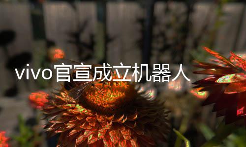 vivo官宣成立機(jī)器人Lab，探索未來科技，邁向智能機(jī)器人新時(shí)代